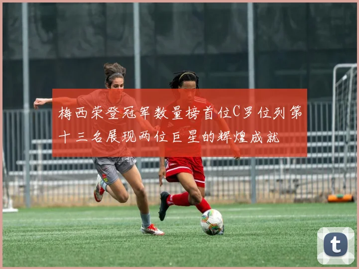 梅西荣登冠军数量榜首位C罗位列第十三名展现两位巨星的辉煌成就