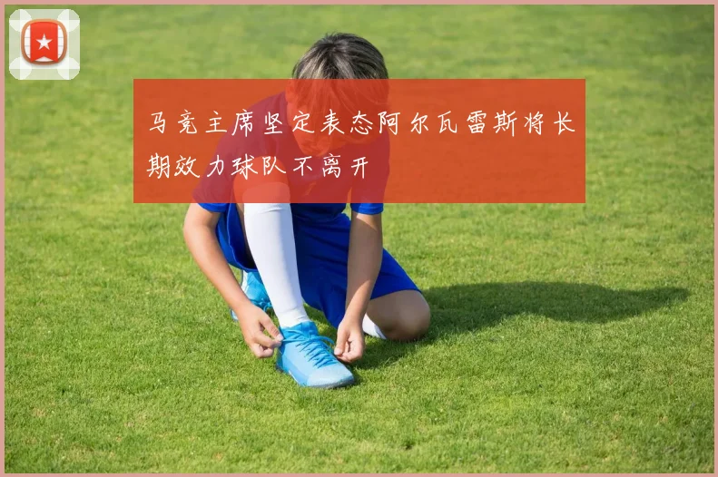 马竞主席坚定表态阿尔瓦雷斯将长期效力球队不离开