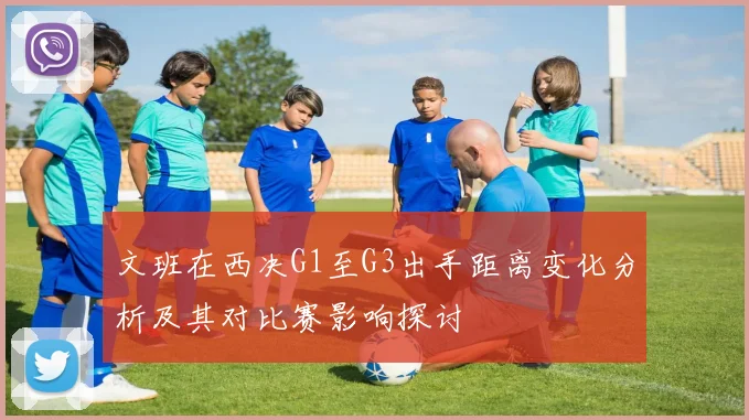 文班在西决G1至G3出手距离变化分析及其对比赛影响探讨