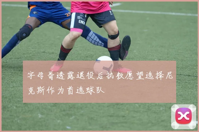 字母哥透露退役后执教愿望选择尼克斯作为首选球队