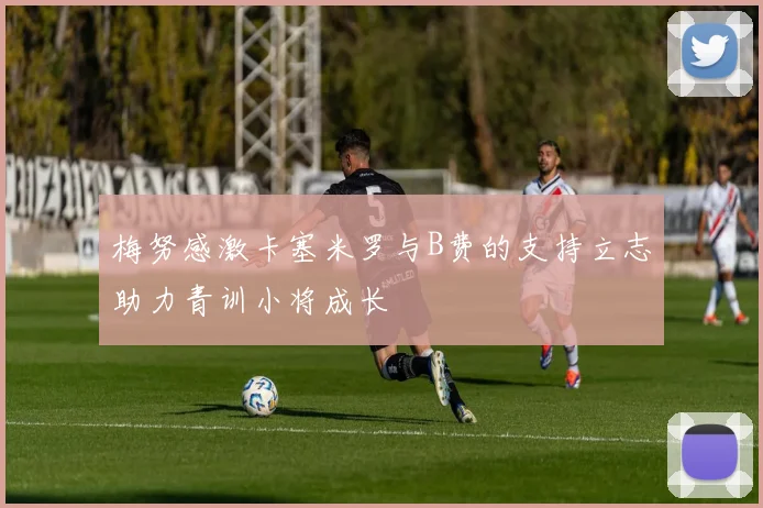 梅努感激卡塞米罗与B费的支持立志助力青训小将成长