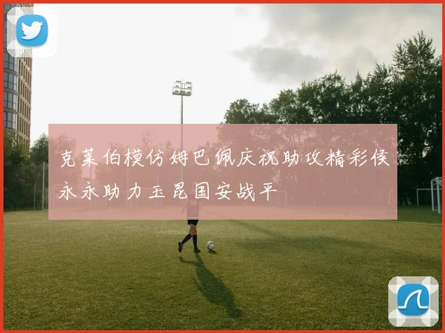 克莱伯模仿姆巴佩庆祝助攻精彩侯永永助力玉昆国安战平