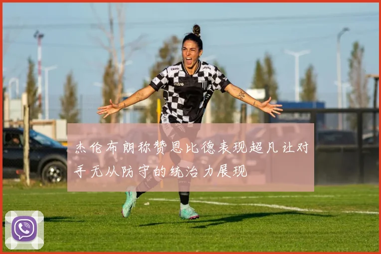 杰伦布朗称赞恩比德表现超凡让对手无从防守的统治力展现