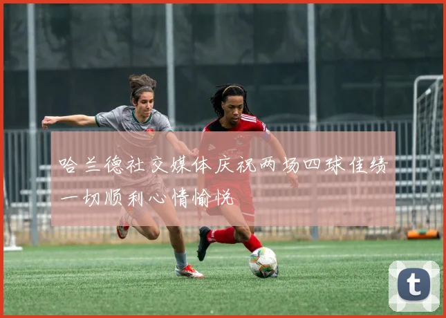 哈兰德社交媒体庆祝两场四球佳绩一切顺利心情愉悦