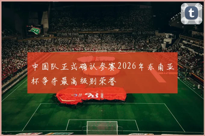 中国队正式确认参赛2026年东南亚杯争夺最高级别荣誉